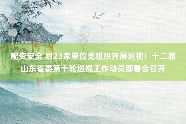 配资安全 对23家单位党组织开展巡视！十二届山东省委第十轮巡视工作动员部署会召开