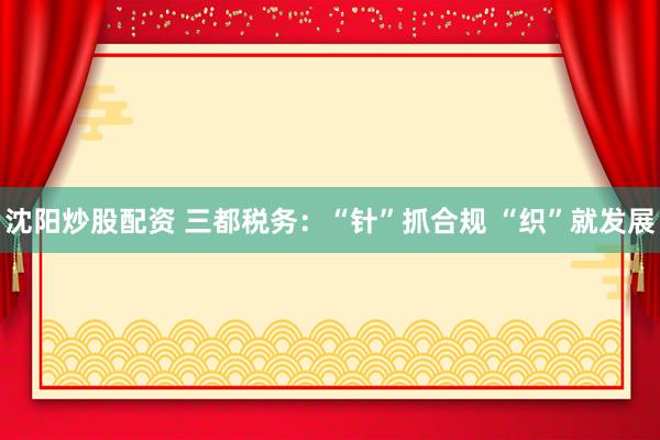 沈阳炒股配资 三都税务：“针”抓合规 “织”就发展