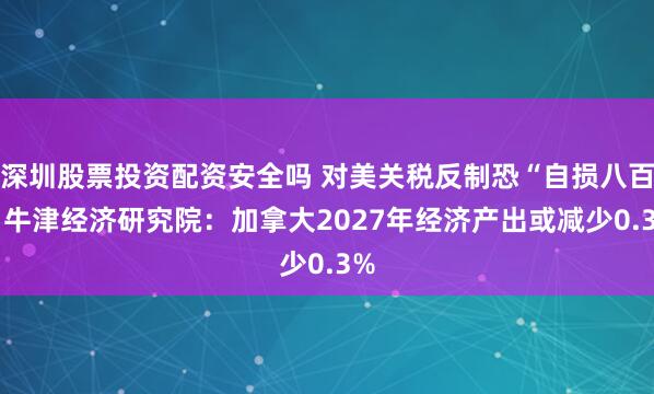 深圳股票投资配资安全吗 对美关税反制恐“自损八百” 牛津经济研究院：加拿大2027年经济产出或减少0.3%
