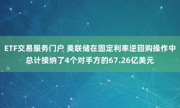 ETF交易服务门户 美联储在固定利率逆回购操作中总计接纳了4个对手方的67.26亿美元