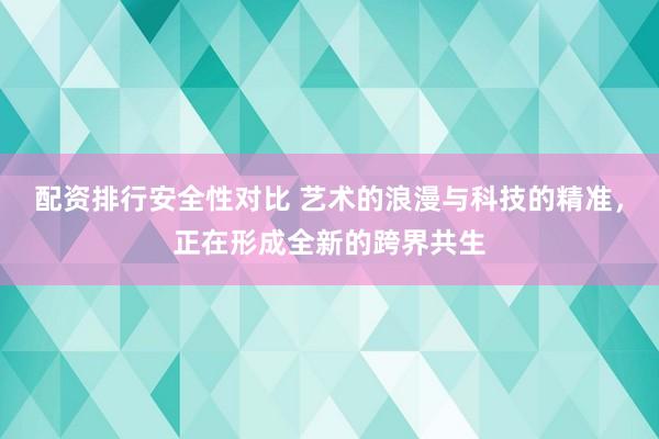配资排行安全性对比 艺术的浪漫与科技的精准，正在形成全新的跨界共生