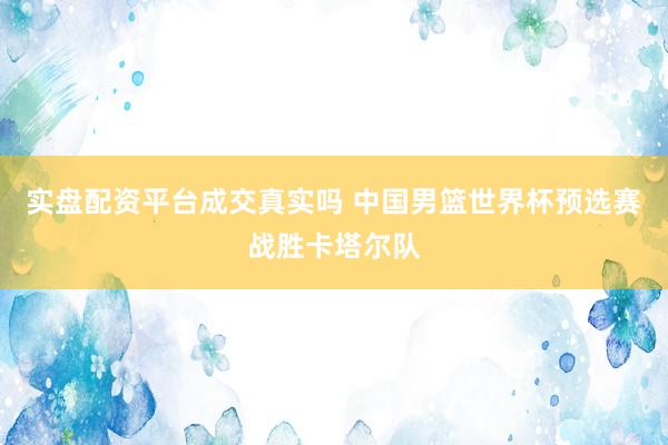 实盘配资平台成交真实吗 中国男篮世界杯预选赛战胜卡塔尔队