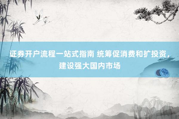 证券开户流程一站式指南 统筹促消费和扩投资，建设强大国内市场