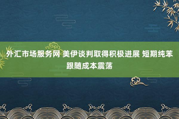 外汇市场服务网 美伊谈判取得积极进展 短期纯苯跟随成本震荡