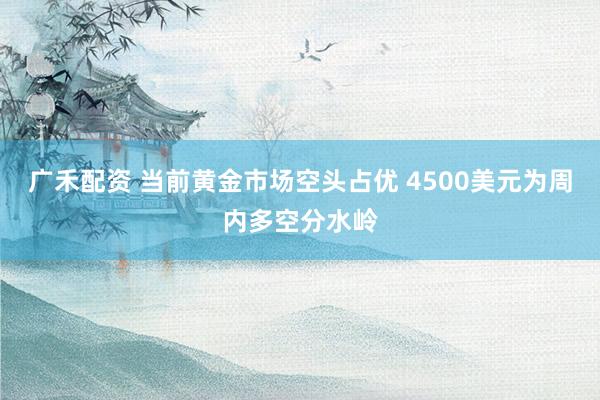 广禾配资 当前黄金市场空头占优 4500美元为周内多空分水岭