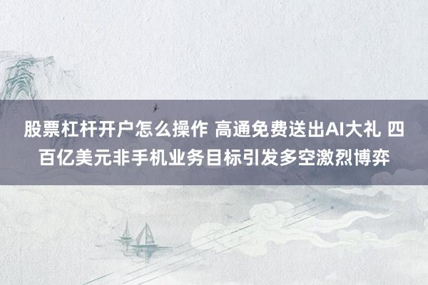 股票杠杆开户怎么操作 高通免费送出AI大礼 四百亿美元非手机业务目标引发多空激烈博弈