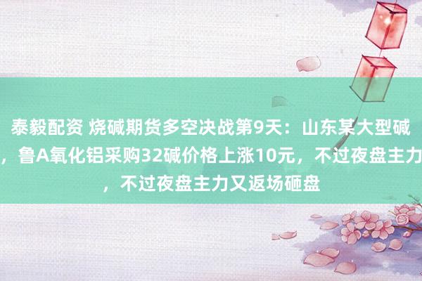 泰毅配资 烧碱期货多空决战第9天：山东某大型碱厂突发检修，鲁A氧化铝采购32碱价格上涨10元，不过夜盘主力又返场砸盘