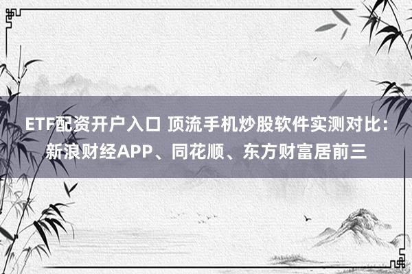 ETF配资开户入口 顶流手机炒股软件实测对比：新浪财经APP、同花顺、东方财富居前三