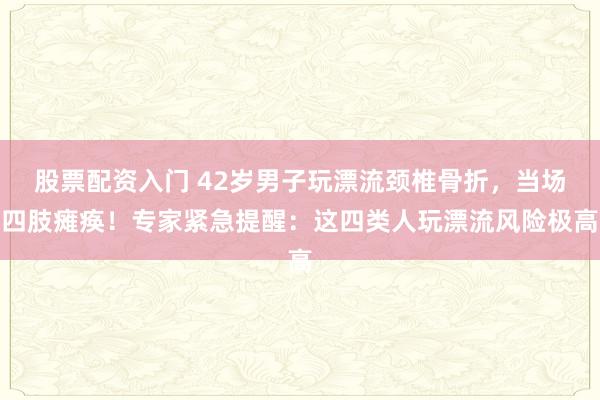 股票配资入门 42岁男子玩漂流颈椎骨折，当场四肢瘫痪！专家紧急提醒：这四类人玩漂流风险极高