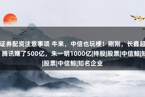 证券配资注意事项 牛来,中信也玩梗!刚刚,长鑫超4万亿,腾讯赚了500亿,朱一明1000亿|持股|股票|中信鲸|知名企业