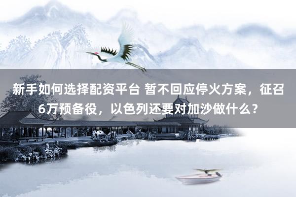 新手如何选择配资平台 暂不回应停火方案，征召6万预备役，以色列还要对加沙做什么？