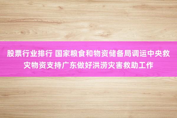 股票行业排行 国家粮食和物资储备局调运中央救灾物资支持广东做好洪涝灾害救助工作