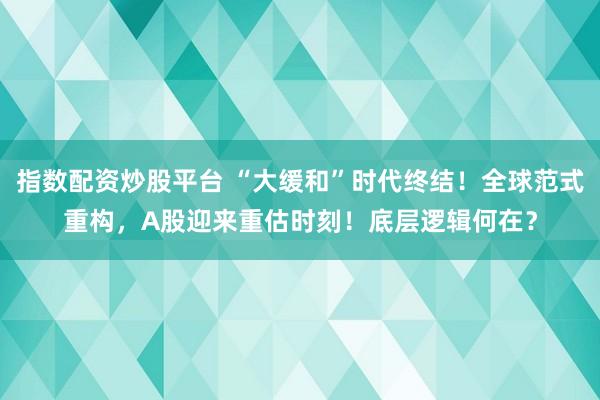 指数配资炒股平台 “大缓和”时代终结！全球范式重构，A股迎来重估时刻！底层逻辑何在？