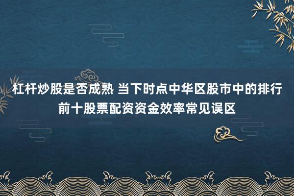 杠杆炒股是否成熟 当下时点中华区股市中的排行前十股票配资资金效率常见误区