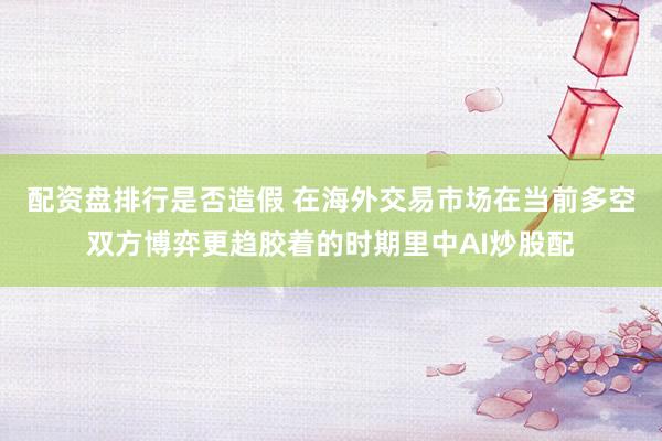 配资盘排行是否造假 在海外交易市场在当前多空双方博弈更趋胶着的时期里中AI炒股配
