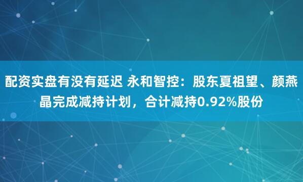 配资实盘有没有延迟 永和智控：股东夏祖望、颜燕晶完成减持计划，合计减持0.92%股份