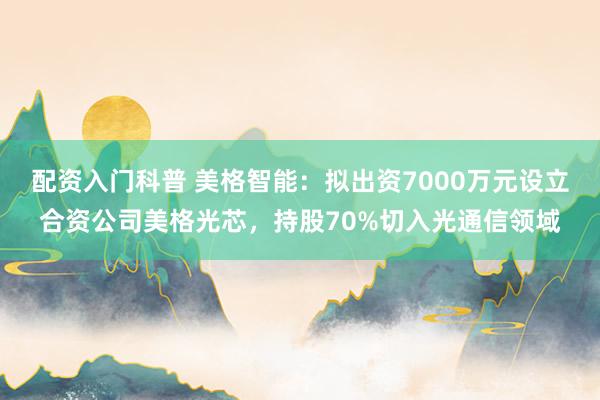 配资入门科普 美格智能:拟出资7000万元设立合资公司美格光芯,持股70%切入光通信领域