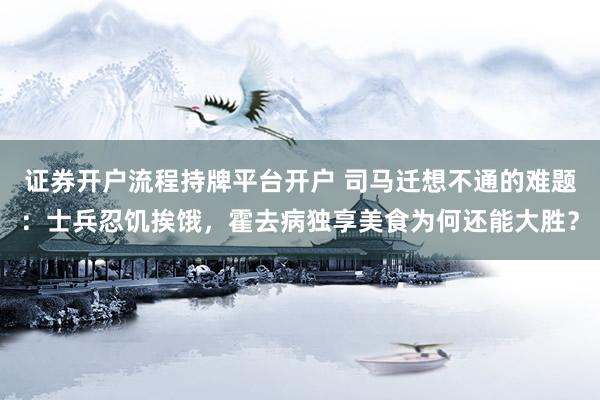 证券开户流程持牌平台开户 司马迁想不通的难题：士兵忍饥挨饿，霍去病独享美食为何还能大胜？