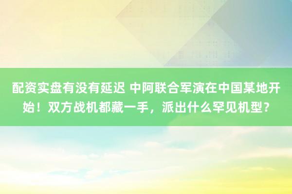 配资实盘有没有延迟 中阿联合军演在中国某地开始！双方战机都藏一手，派出什么罕见机型？