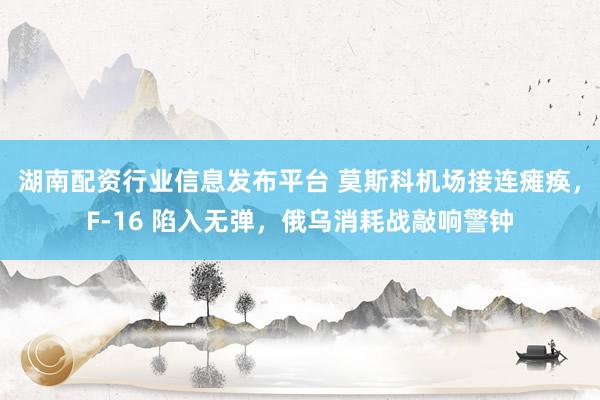 湖南配资行业信息发布平台 莫斯科机场接连瘫痪，F‑16 陷入无弹，俄乌消耗战敲响警钟