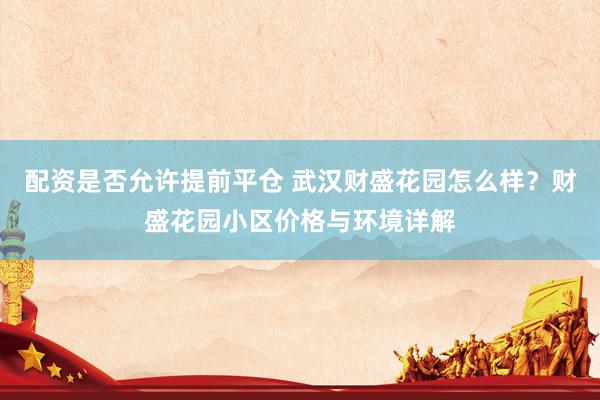 配资是否允许提前平仓 武汉财盛花园怎么样？财盛花园小区价格与环境详解