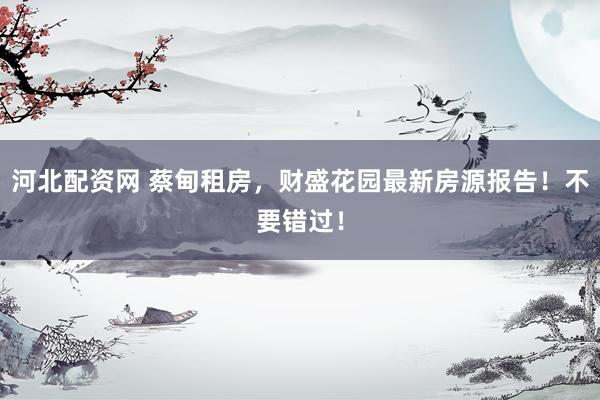 河北配资网 蔡甸租房，财盛花园最新房源报告！不要错过！