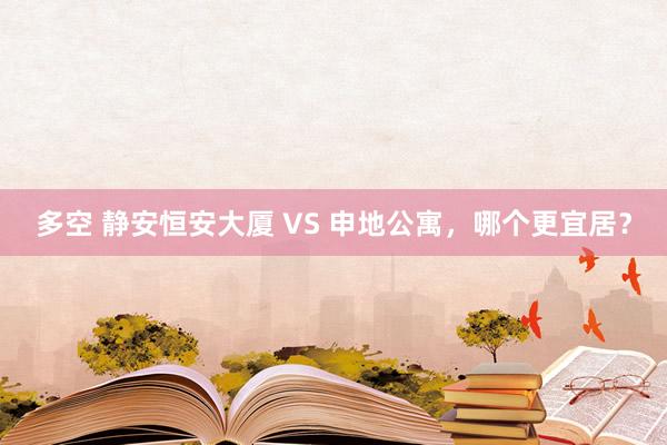 多空 静安恒安大厦 VS 申地公寓，哪个更宜居？