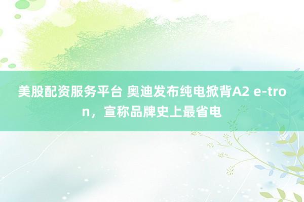 美股配资服务平台 奥迪发布纯电掀背A2 e-tron，宣称品牌史上最省电