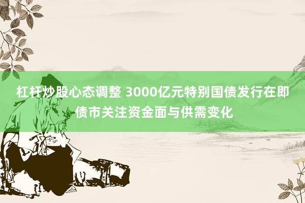 杠杆炒股心态调整 3000亿元特别国债发行在即 债市关注资金面与供需变化