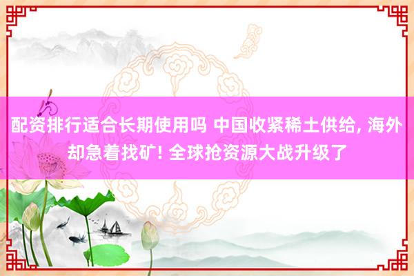配资排行适合长期使用吗 中国收紧稀土供给, 海外却急着找矿! 全球抢资源大战升级了