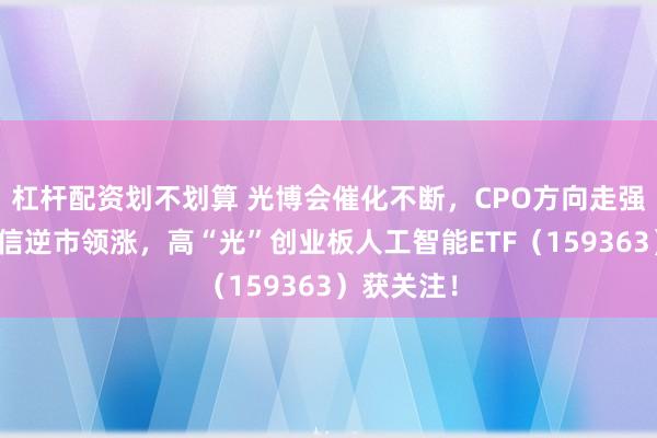 杠杆配资划不划算 光博会催化不断，CPO方向走强！天孚通信逆市领涨，高“光”创业板人工智能ETF（159363）获关注！