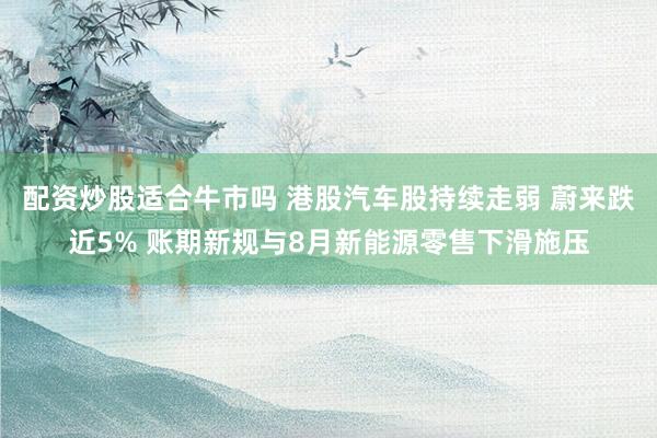 配资炒股适合牛市吗 港股汽车股持续走弱 蔚来跌近5% 账期新规与8月新能源零售下滑施压