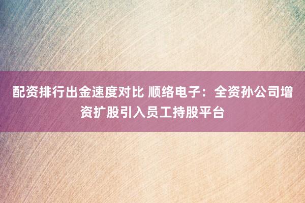 配资排行出金速度对比 顺络电子：全资孙公司增资扩股引入员工持股平台