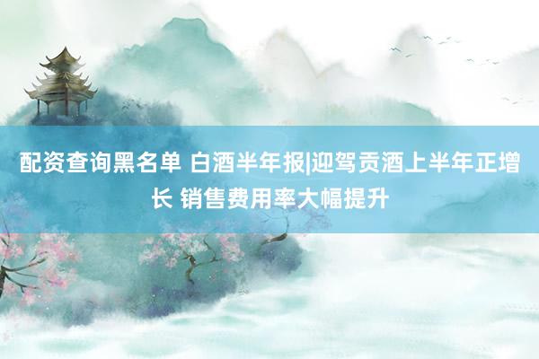配资查询黑名单 白酒半年报|迎驾贡酒上半年正增长 销售费用率大幅提升