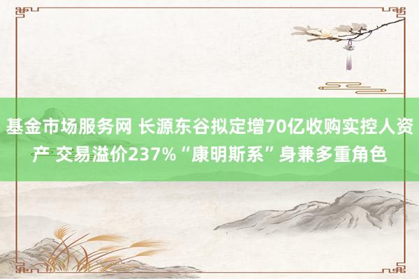 基金市场服务网 长源东谷拟定增70亿收购实控人资产 交易溢价237%“康明斯系”身兼多重角色