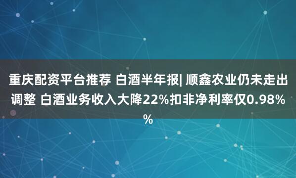 重庆配资平台推荐 白酒半年报| 顺鑫农业仍未走出调整 白酒业务收入大降22%扣非净利率仅0.98%
