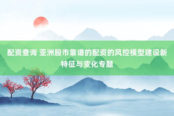 配资查询 亚洲股市靠谱的配资的风控模型建设新特征与变化专题