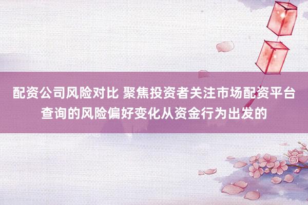 配资公司风险对比 聚焦投资者关注市场配资平台查询的风险偏好变化从资金行为出发的