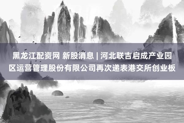 黑龙江配资网 新股消息 | 河北联吉启成产业园区运营管理股份有限公司再次递表港交所创业板