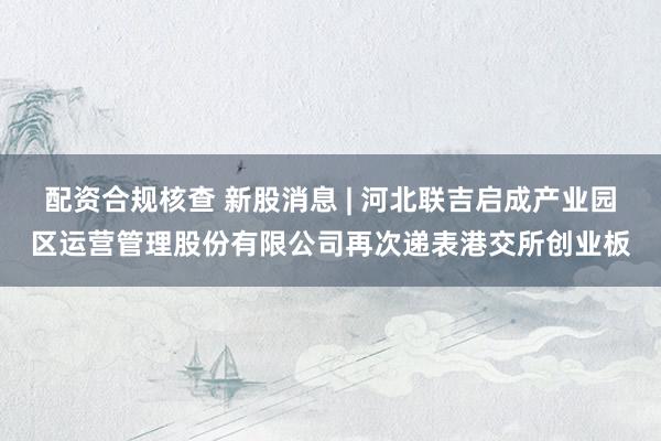 配资合规核查 新股消息 | 河北联吉启成产业园区运营管理股份有限公司再次递表港交所创业板