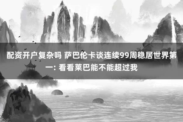配资开户复杂吗 萨巴伦卡谈连续99周稳居世界第一: 看看莱巴能不能超过我