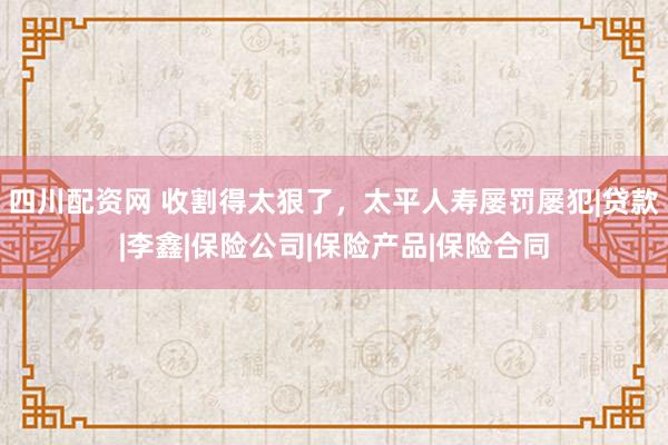 四川配资网 收割得太狠了，太平人寿屡罚屡犯|贷款|李鑫|保险公司|保险产品|保险合同