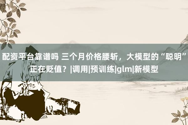 配资平台靠谱吗 三个月价格腰斩，大模型的“聪明”正在贬值？|调用|预训练|glm|新模型