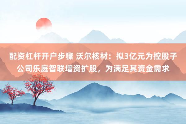 配资杠杆开户步骤 沃尔核材：拟3亿元为控股子公司乐庭智联增资扩股，为满足其资金需求