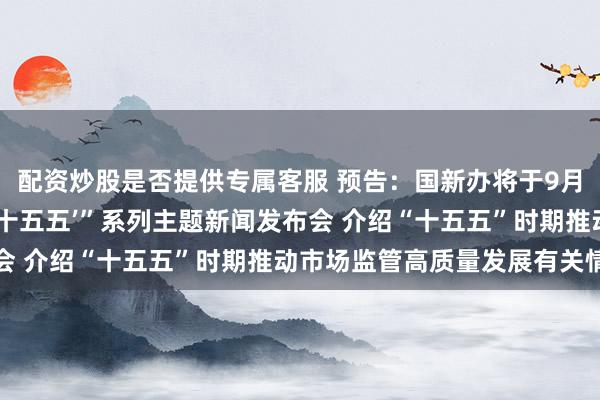 配资炒股是否提供专属客服 预告：国新办将于9月20日举行“开局起步‘十五五’”系列主题新闻发布会 介绍“十五五”时期推动市场监管高质量发展有关情况