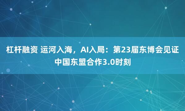 杠杆融资 运河入海，AI入局：第23届东博会见证中国东盟合作3.0时刻