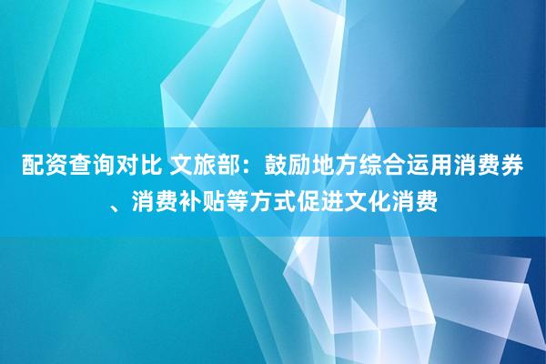 配资查询对比 文旅部：鼓励地方综合运用消费券、消费补贴等方式促进文化消费