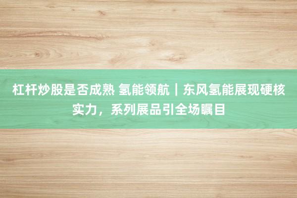 杠杆炒股是否成熟 氢能领航｜东风氢能展现硬核实力，系列展品引全场瞩目