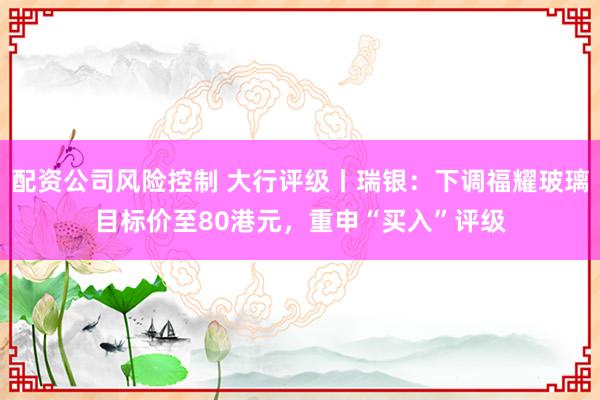 配资公司风险控制 大行评级丨瑞银：下调福耀玻璃目标价至80港元，重申“买入”评级