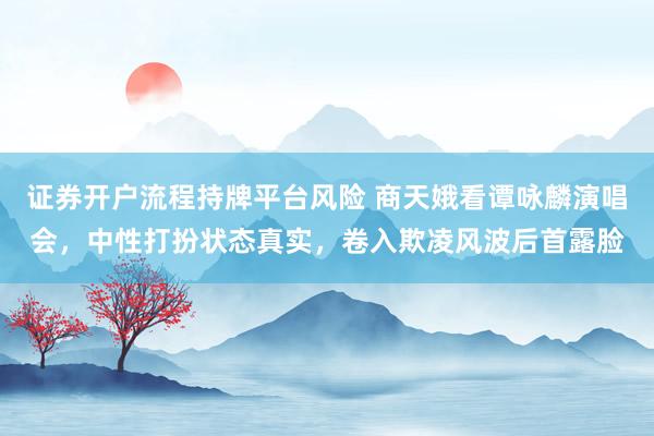 证券开户流程持牌平台风险 商天娥看谭咏麟演唱会，中性打扮状态真实，卷入欺凌风波后首露脸